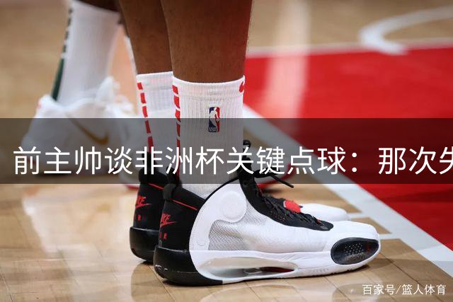 前主帅谈非洲杯关键点球：那次失误将磨练卜拉欣成长
