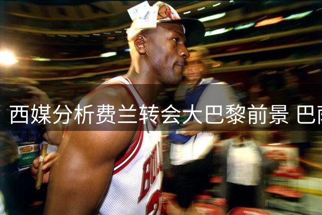 西媒分析费兰转会大巴黎前景 巴萨被誉神级操作